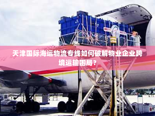 天津国际海运物流专线如何破解物业企业跨境运输困局? 天津国际海运物流专线如何破解物业企业跨境运输困局?