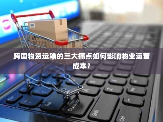 跨国物资运输的三大痛点如何影响物业运营成本? 跨国物资运输的三大痛点如何影响物业运营成本?