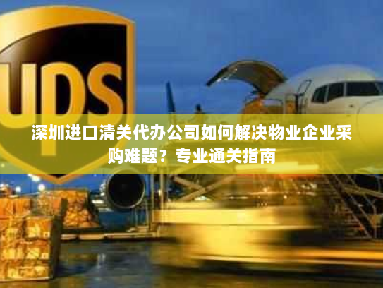 深圳进口清关代办公司如何解决物业企业采购难题？专业通关指南