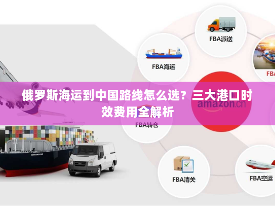 俄罗斯海运到中国路线怎么选?三大港口时效费用全解析 俄罗斯海运到中国路线怎么选?三大港口时效费用全解析