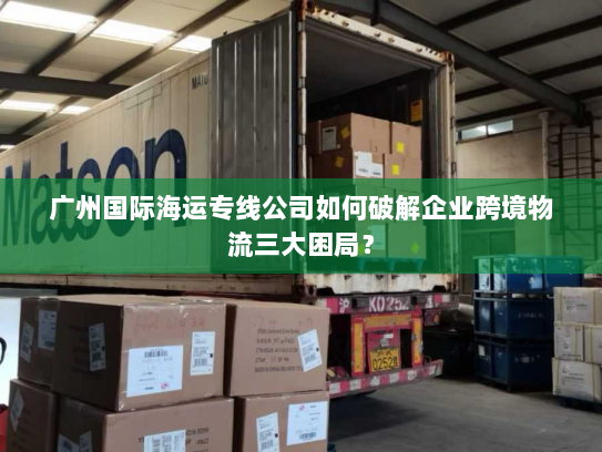 广州国际海运专线公司如何破解企业跨境物流三大困局？