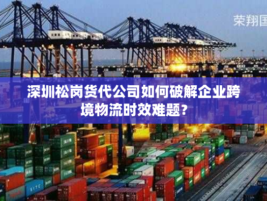 深圳松岗货代公司如何破解企业跨境物流时效难题？
