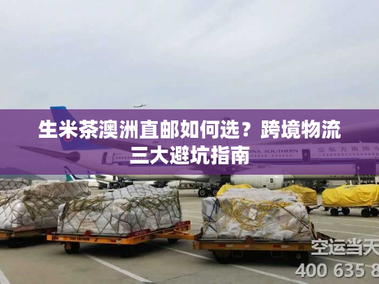 生米茶澳洲直邮如何选?跨境物流三大避坑指南 生米茶澳洲直邮如何选?跨境物流三大避坑指南