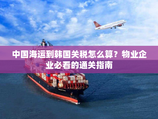 中国海运到韩国关税怎么算?物业企业必看的通关指南 中国海运到韩国关税怎么算?物业企业必看的通关指南