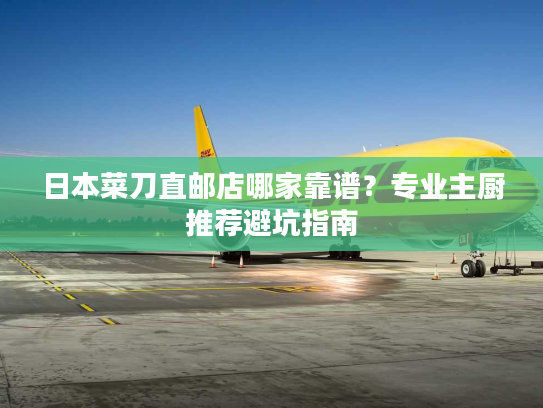 日本菜刀直邮店哪家靠谱？专业主厨推荐避坑指南