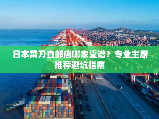 日本菜刀直邮店哪家靠谱？专业主厨推荐避坑指南