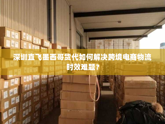 深圳直飞墨西哥货代如何解决跨境电商物流时效难题? 深圳直飞墨西哥货代如何解决跨境电商物流时效难题?