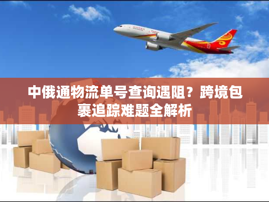 中俄通物流单号查询遇阻？跨境包裹追踪难题全解析