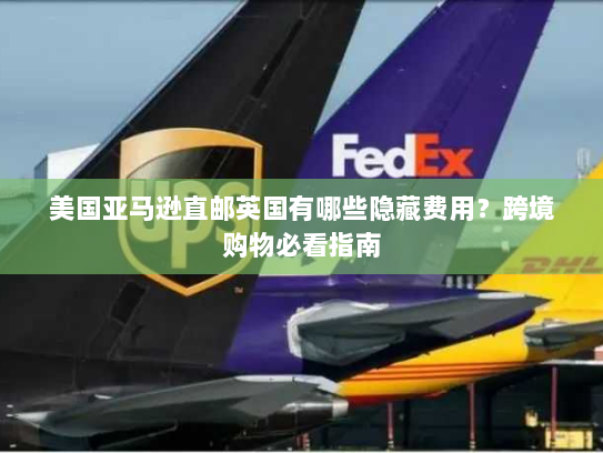 美国亚马逊直邮英国有哪些隐藏费用？跨境购物必看指南