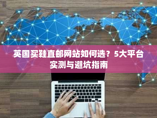 英国买鞋直邮网站如何选？5大平台实测与避坑指南