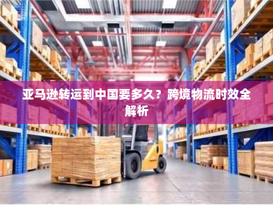 亚马逊转运到中国要多久?跨境物流时效全解析 亚马逊转运到中国要多久?跨境物流时效全解析