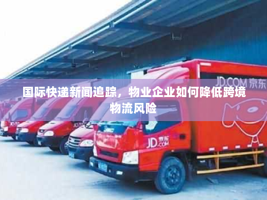 国际快递新闻追踪,物业企业如何降低跨境物流风险 国际快递新闻追踪,物业企业如何降低跨境物流风险