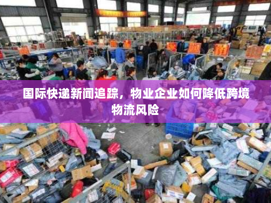 国际快递新闻追踪,物业企业如何降低跨境物流风险 国际快递新闻追踪,物业企业如何降低跨境物流风险