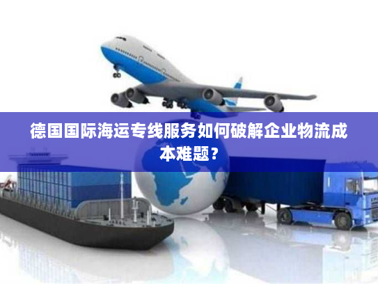 德国国际海运专线服务如何破解企业物流成本难题? 德国国际海运专线服务如何破解企业物流成本难题?