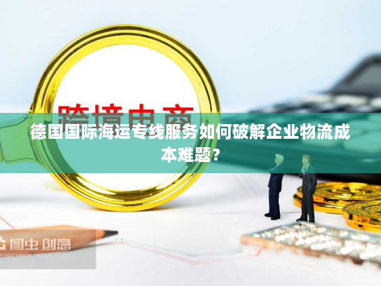 德国国际海运专线服务如何破解企业物流成本难题? 德国国际海运专线服务如何破解企业物流成本难题?