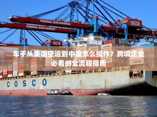 车子从美国空运到中国怎么操作？跨境企业必看的全流程指南