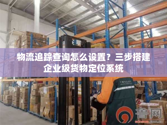 物流追踪查询怎么设置？三步搭建企业级货物定位系统