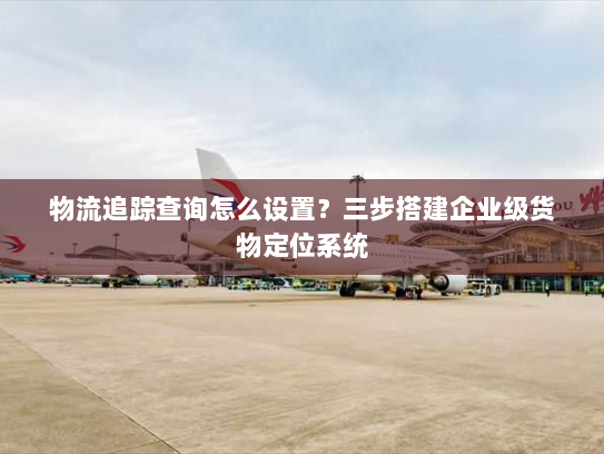 物流追踪查询怎么设置?三步搭建企业级货物定位系统 物流追踪查询怎么设置?三步搭建企业级货物定位系统