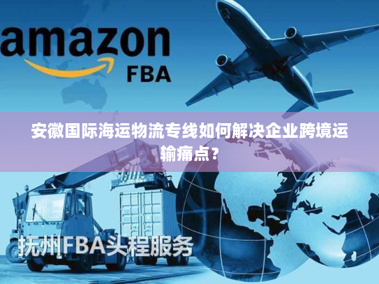 安徽国际海运物流专线如何解决企业跨境运输痛点？