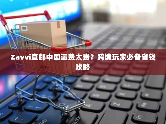 Zavvi直邮中国运费太贵？跨境玩家必备省钱攻略