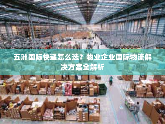 五洲国际快递怎么选？物业企业国际物流解决方案全解析