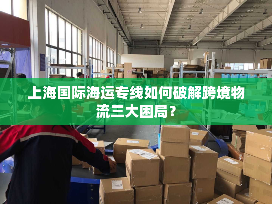 上海国际海运专线如何破解跨境物流三大困局？