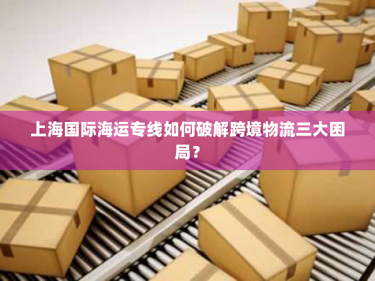 上海国际海运专线如何破解跨境物流三大困局? 上海国际海运专线如何破解跨境物流三大困局?