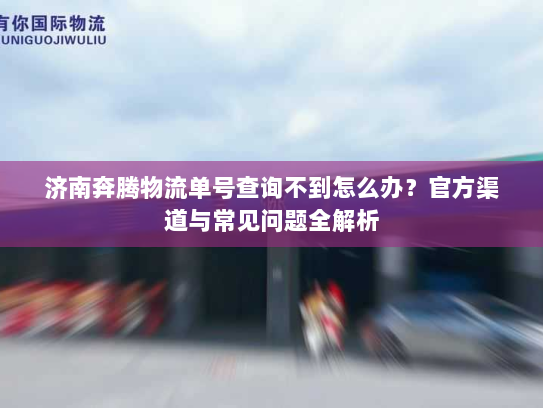 济南奔腾物流单号查询不到怎么办？官方渠道与常见问题全解析