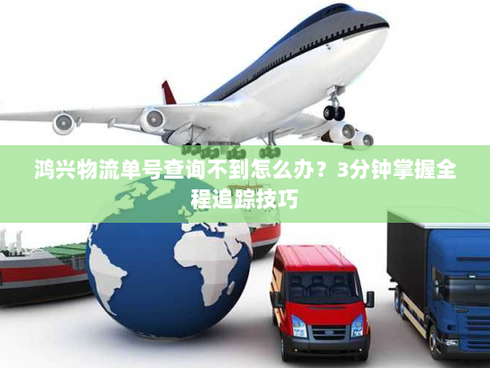 鸿兴物流单号查询不到怎么办？3分钟掌握全程追踪技巧