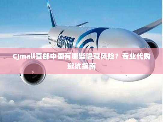 CJmall直邮中国有哪些隐藏风险？专业代购避坑指南