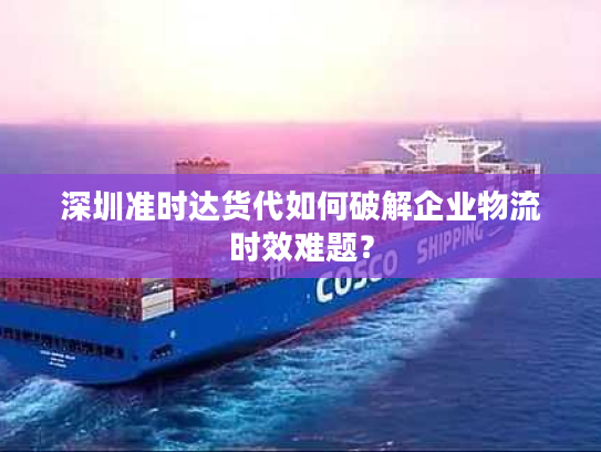 深圳准时达货代如何破解企业物流时效难题？
