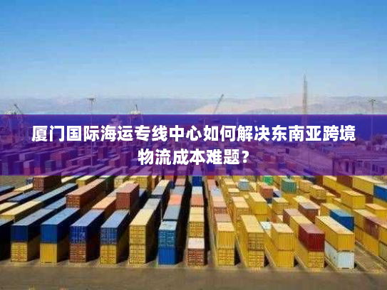 厦门国际海运专线中心如何解决东南亚跨境物流成本难题？