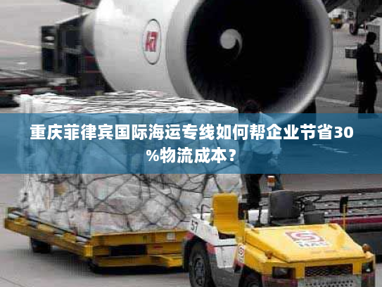 重庆菲律宾国际海运专线如何帮企业节省30%物流成本? 重庆菲律宾国际海运专线如何帮企业节省30%物流成本?