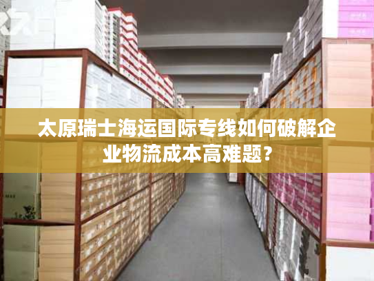 太原瑞士海运国际专线如何破解企业物流成本高难题? 太原瑞士海运国际专线如何破解企业物流成本高难题?