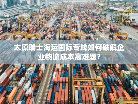 太原瑞士海运国际专线如何破解企业物流成本高难题? 太原瑞士海运国际专线如何破解企业物流成本高难题?