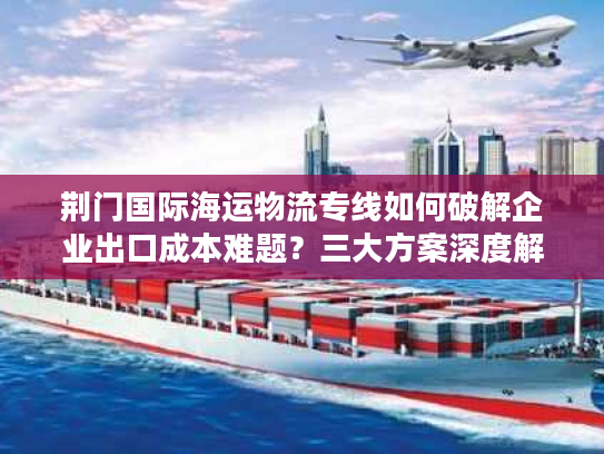荆门国际海运物流专线如何破解企业出口成本难题?三大方案深度解析 荆门国际海运物流专线如何破解企业出口成本难题?三大方案深度解析