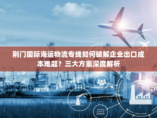 荆门国际海运物流专线如何破解企业出口成本难题?三大方案深度解析 荆门国际海运物流专线如何破解企业出口成本难题?三大方案深度解析