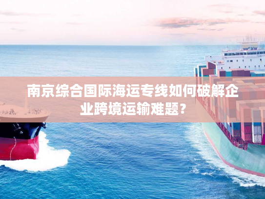 南京综合国际海运专线如何破解企业跨境运输难题？