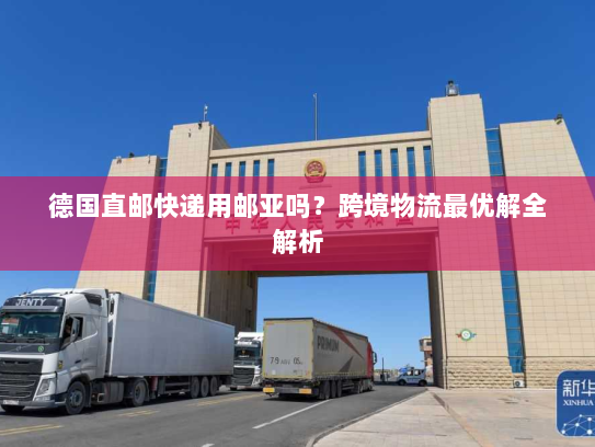德国直邮快递用邮亚吗?跨境物流最优解全解析 德国直邮快递用邮亚吗?跨境物流最优解全解析