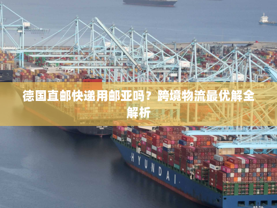 德国直邮快递用邮亚吗?跨境物流最优解全解析 德国直邮快递用邮亚吗?跨境物流最优解全解析