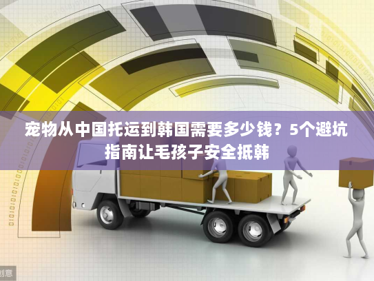 宠物从中国托运到韩国需要多少钱？5个避坑指南让毛孩子安全抵韩