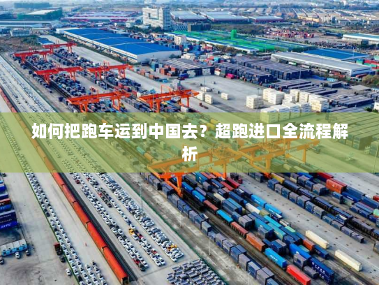 如何把跑车运到中国去?超跑进口全流程解析 如何把跑车运到中国去?超跑进口全流程解析