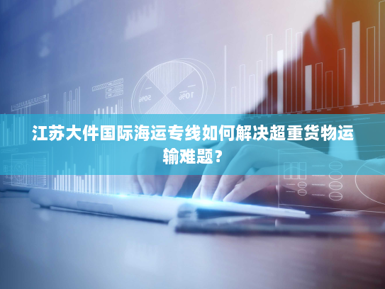 江苏大件国际海运专线如何解决超重货物运输难题? 江苏大件国际海运专线如何解决超重货物运输难题?