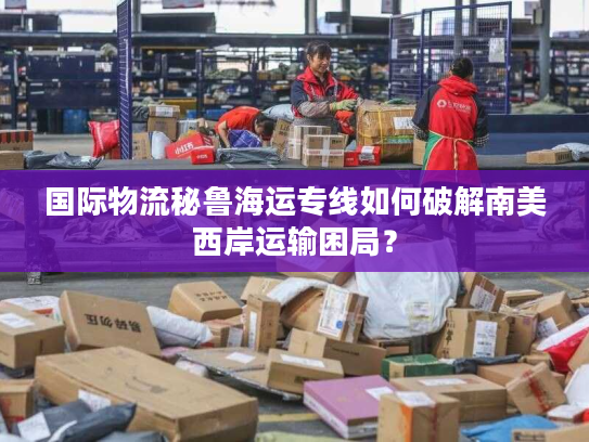 国际物流秘鲁海运专线如何破解南美西岸运输困局？