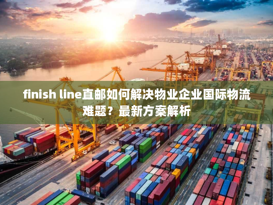 finish line直邮如何解决物业企业国际物流难题？最新方案解析