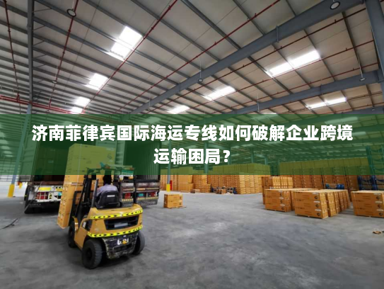 济南菲律宾国际海运专线如何破解企业跨境运输困局? 济南菲律宾国际海运专线如何破解企业跨境运输困局?