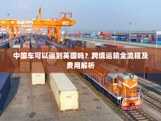 中国车可以运到英国吗?跨境运输全流程及费用解析 中国车可以运到英国吗?跨境运输全流程及费用解析