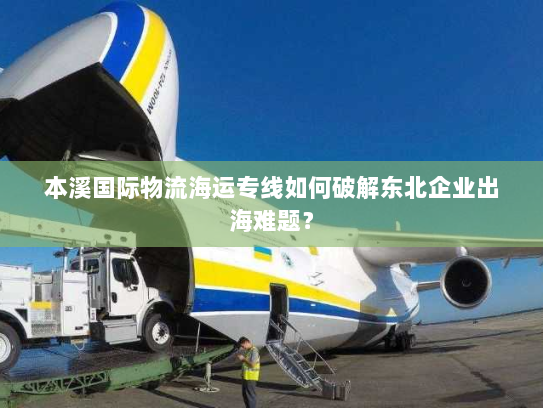 本溪国际物流海运专线如何破解东北企业出海难题? 本溪国际物流海运专线如何破解东北企业出海难题?
