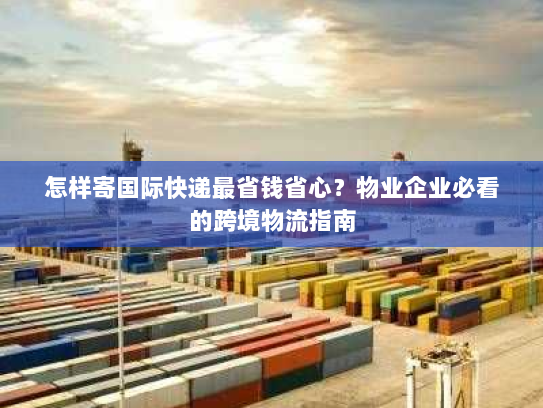 怎样寄国际快递最省钱省心？物业企业必看的跨境物流指南