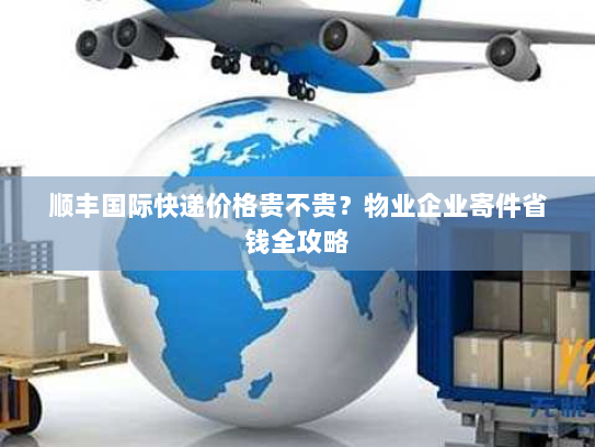 顺丰国际快递价格贵不贵?物业企业寄件省钱全攻略 顺丰国际快递价格贵不贵?物业企业寄件省钱全攻略